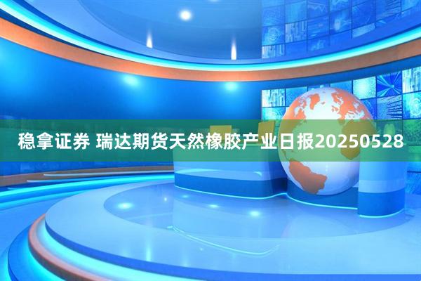 稳拿证券 瑞达期货天然橡胶产业日报20250528