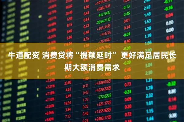 牛道配资 消费贷将“提额延时” 更好满足居民长期大额消费需求