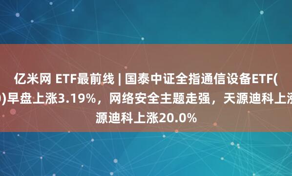 亿米网 ETF最前线 | 国泰中证全指通信设备ETF(515880)早盘上涨3.19%，网络安全主题走强，天源迪科上涨20.0%