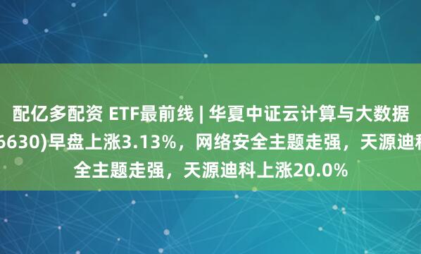 配亿多配资 ETF最前线 | 华夏中证云计算与大数据主题ETF(516630)早盘上涨3.13%，网络安全主题走强，天源迪科上涨20.0%