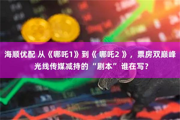 海顺优配 从《哪吒1》到《 哪吒2 》，票房双巅峰 光线传媒减持的 “剧本” 谁在写？
