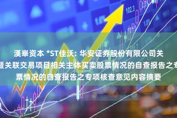 漢崋资本 *ST佳沃: 华安证券股份有限公司关于本次重大资产出售暨关联交易项目相关主体买卖股票情况的自查报告之专项核查意见内容摘要