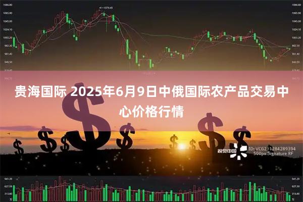 贵海国际 2025年6月9日中俄国际农产品交易中心价格行情
