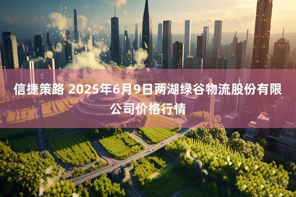 信捷策路 2025年6月9日两湖绿谷物流股份有限公司价格行情