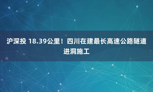 沪深投 18.39公里！四川在建最长高速公路隧道进洞施工