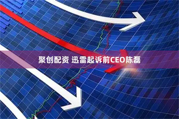 聚创配资 迅雷起诉前CEO陈磊