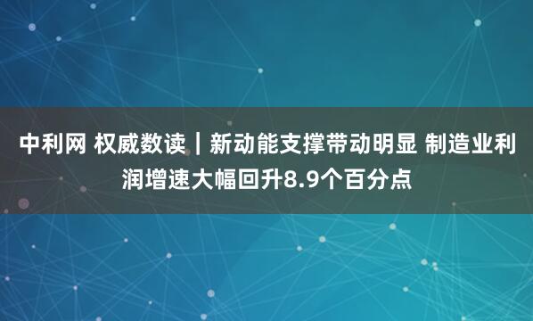 中利网 权威数读｜新动能支撑带动明显 制造业利润增速大幅回升8.9个百分点