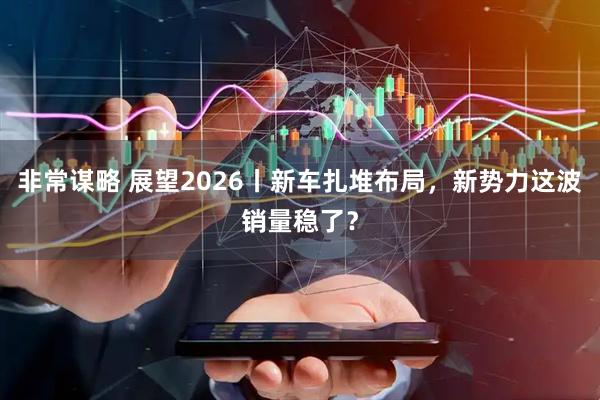 非常谋略 展望2026丨新车扎堆布局，新势力这波销量稳了？