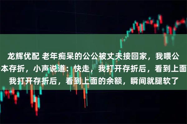 龙辉优配 老年痴呆的公公被丈夫接回家，我喂公公饭时，他忽然塞我一本存折，小声说道：快走，我打开存折后，看到上面的余额，瞬间就腿软了