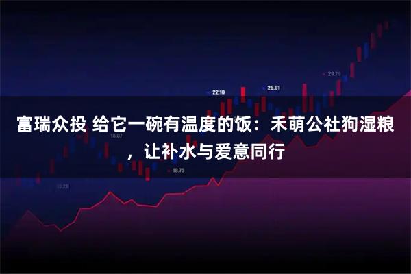 富瑞众投 给它一碗有温度的饭：禾萌公社狗湿粮，让补水与爱意同行