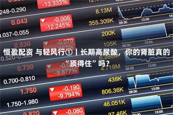 恒盈配资 与轻风行①丨长期高尿酸，你的肾脏真的“顶得住”吗？