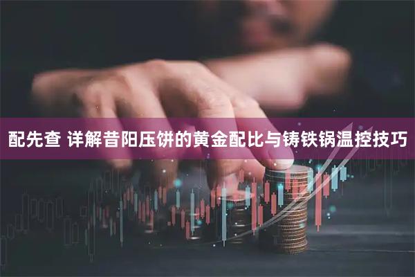 配先查 详解昔阳压饼的黄金配比与铸铁锅温控技巧