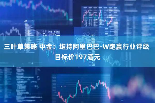 三叶草策略 中金：维持阿里巴巴-W跑赢行业评级 目标价197港元