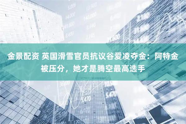 金景配资 英国滑雪官员抗议谷爱凌夺金：阿特金被压分，她才是腾空最高选手