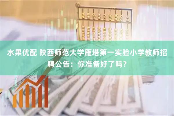 水果优配 陕西师范大学雁塔第一实验小学教师招聘公告：你准备好了吗？