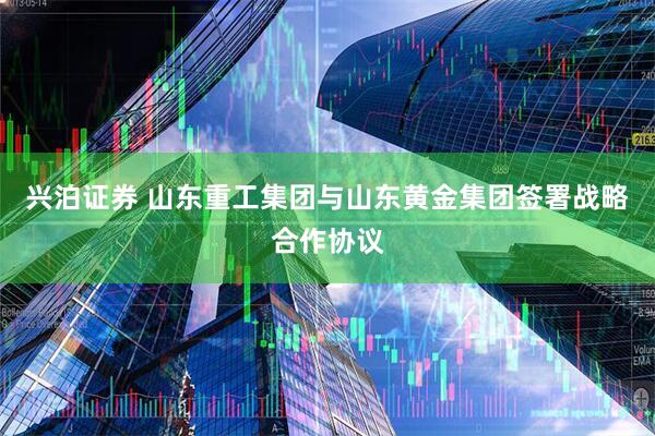 兴泊证券 山东重工集团与山东黄金集团签署战略合作协议