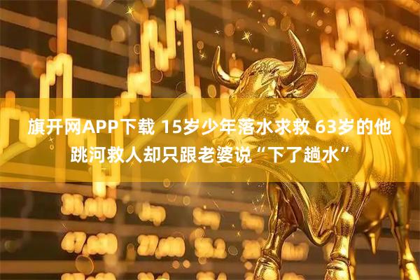 旗开网APP下载 15岁少年落水求救 63岁的他跳河救人却只跟老婆说“下了趟水”