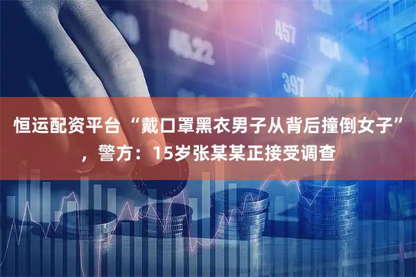恒运配资平台 “戴口罩黑衣男子从背后撞倒女子”，警方：15岁张某某正接受调查
