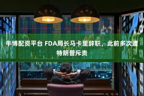 牛博配资平台 FDA局长马卡里辞职，此前多次遭特朗普斥责